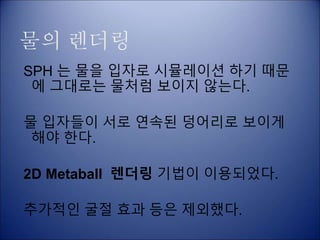 물의 렌더링
SPH 는 물을 입자로 시뮬레이션 하기 때문
에 그대로는 물처럼 보이지 않는다.
물 입자들이 서로 연속된 덩어리로 보이게
해야 한다.
2D Metaball 렌더링 기법이 이용되었다.
추가적인 굴절 효과 등은 제외했다.
 