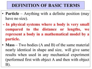• Particle – Anything with a definite position (may
have no size).
- In physical systems where a body is very small
compared to the distance or lengths, we
represent a body in a mathematical model by a
particle.
• Mass – Two bodies (A and B) of the same material
nearly identical in shape and size, will give same
results when used in any mechanical experiment
(performed first with object A and then with object
B).
DEFINITION OF BASIC TERMS
 