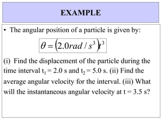 

• The angular position of a particle is given by:
  2.0rad / s3
t3
(i) Find the displacement of the particle during the
time interval t1 = 2.0 s and t2 = 5.0 s. (ii) Find the
average angular velocity for the interval. (iii) What
will the instantaneous angular velocity at t = 3.5 s?
EXAMPLE
 
