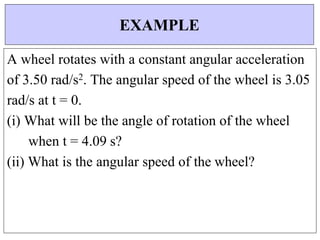 A wheel rotates with a constant angular acceleration
of 3.50 rad/s2. The angular speed of the wheel is 3.05
rad/s at t = 0.
(i) What will be the angle of rotation of the wheel
when t = 4.09 s?
(ii) What is the angular speed of the wheel?
EXAMPLE
 