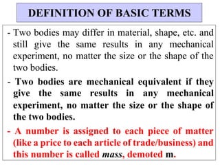 - Two bodies may differ in material, shape, etc. and
still give the same results in any mechanical
experiment, no matter the size or the shape of the
two bodies.
- Two bodies are mechanical equivalent if they
give the same results in any mechanical
experiment, no matter the size or the shape of
the two bodies.
- A number is assigned to each piece of matter
(like a price to each article of trade/business) and
this number is called mass, demoted m.
DEFINITION OF BASIC TERMS
 