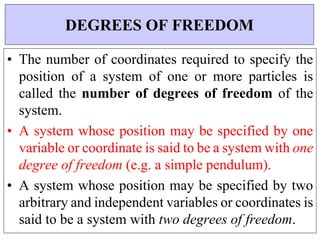 • The number of coordinates required to specify the
position of a system of one or more particles is
called the number of degrees of freedom of the
system.
• A system whose position may be specified by one
variable or coordinate is said to be a system with one
degree of freedom (e.g. a simple pendulum).
• A system whose position may be specified by two
arbitrary and independent variables or coordinates is
said to be a system with two degrees of freedom.
DEGREES OF FREEDOM
 