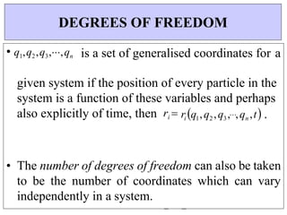 • q1,q2,q3,,qn is a set of generalised coordinates for a
given system if the position of every particle in the
system is a function of these variables and perhaps
also explicitly of time, then ri ri q1,q2 ,q3,,qn ,t .
• The number of degrees of freedom can also be taken
to be the number of coordinates which can vary
independently in a system.
DEGREES OF FREEDOM
 