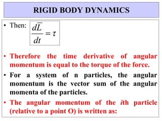 dL




• Then:
• Therefore the time derivative of angular
momentum is equal to the torque of the force.
• For a system of n particles, the angular
momentum is the vector sum of the angular
momenta of the particles.
• The angular momentum of the ith particle
(relative to a point O) is written as:
RIGID BODY DYNAMICS
dt
 