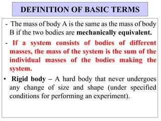 - The mass of body A is the same as the mass of body
B if the two bodies are mechanically equivalent.
- If a system consists of bodies of different
masses, the mass of the system is the sum of the
individual masses of the bodies making the
system.
• Rigid body – A hard body that never undergoes
any change of size and shape (under specified
conditions for performing an experiment).
DEFINITION OF BASIC TERMS
 