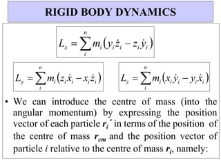 n
n
n
• We can introduce the centre of mass (into the
angular momentum) by expressing the position
vector of each particle ri´ in terms of the position of
the centre of mass rcm and the position vector of
particle i relative to the centre of mass ri, namely:
RIGID BODY DYNAMICS
Lx  mi yi z
i  zi y
i 
i
Ly  mi zi x
i  xi z
i 
i
Lz  mi xi y
i  yi x
i 
i
 
