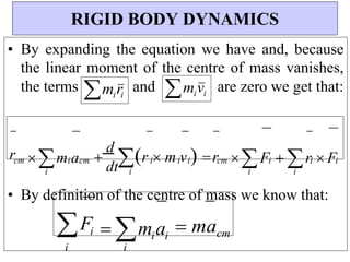 i
i
i
dt
i
i
i
i
cm
i i
i
i cm
cm
• By expanding the equation we have and, because
the linear moment of the centre of mass vanishes,
the terms miri
and mivi
are zero we get that:
• By definition of the centre of mass we know that:
Fi
i
 miai
i
 macm
RIGID BODY DYNAMICS
r m a 
d
r  m v  r F  r  F
 