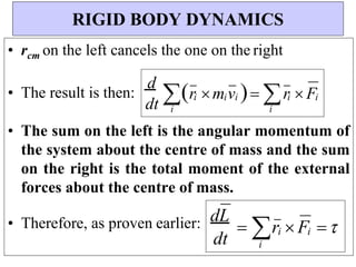 i
i
dt
dL
 r  F 
i
i
i i
i
dt
d
r m v  r  F
• rcm on the left cancels the one on the right
• The result is then:
• The sum on the left is the angular momentum of
the system about the centre of mass and the sum
on the right is the total moment of the external
forces about the centre of mass.
• Therefore, as proven earlier:
RIGID BODY DYNAMICS
i i
i
 