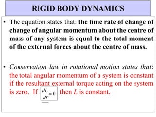 dL
 0
dt
• The equation states that: the time rate of change of
change of angular momentum about the centre of
mass of any system is equal to the total moment
of the external forces about the centre of mass.
• Conservation law in rotational motion states that:
the total angular momentum of a system is constant
if the resultant external torque acting on the system
is zero. If then L is constant.
RIGID BODY DYNAMICS
 