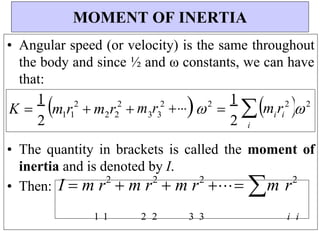 i i
3 3
2 2
1 1
2
2
2
2
• Angular speed (or velocity) is the same throughout
the body and since ½ and ω constants, we can have
that:
• The quantity in brackets is called the moment of
inertia and is denoted by I.
• Then: I  m r2
 m r2
 m r2
 m r2
1 1 2 2 3 3 i i
MOMENT OF INERTIA
K 
1
2
m r m r m r  2

1
2

i
m r  2




 
