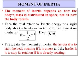 K 
1
I 2
• The moment of inertia depends on how the
body’s mass is distributed in space, not on how
the body rotates.
• Then the total rotational kinetic energy of a rigid
body about a fixed axis, in terms of the moment on
inertia is: . Then: KI
• The greater the moment of inertia, the harder it is to
start the body rotating if it is at rest and the harder it
is to stop its rotation if it is already rotating.
MOMENT OF INERTIA
2
 