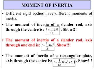 I 
1
M a2
b2

I 
1
ML2
3
I 
1
ML2
12
• Different rigid bodies have different moments of
inertia.
• The moment of inertia of a slender rod, axis
through the centre is: . Show!!!
• The moment of inertia of a slender rod, axis
through one end is: . Show!!!
• The moment of inertia of a rectangular plate,
axis through the centre is: . Show!!!
MOMENT OF INERTIA
12
 