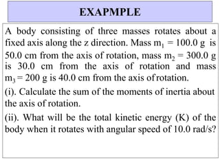 A body consisting of three masses rotates about a
fixed axis along the z direction. Mass m1 = 100.0 g is
50.0 cm from the axis of rotation, mass m2 = 300.0 g
is 30.0 cm from the axis of rotation and mass
m3 = 200 g is 40.0 cm from the axis ofrotation.
(i). Calculate the sum of the moments of inertia about
the axis of rotation.
(ii). What will be the total kinetic energy (K) of the
body when it rotates with angular speed of 10.0 rad/s?
EXAPMPLE
 