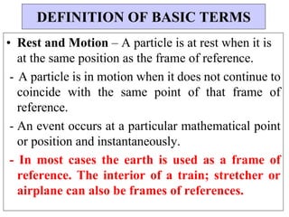 • Rest and Motion – A particle is at rest when it is
at the same position as the frame of reference.
- A particle is in motion when it does not continue to
coincide with the same point of that frame of
reference.
- An event occurs at a particular mathematical point
or position and instantaneously.
- In most cases the earth is used as a frame of
reference. The interior of a train; stretcher or
airplane can also be frames of references.
DEFINITION OF BASIC TERMS
 