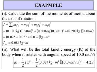 (i). Calculate the sum of the moments of inertia about
the axis of rotation.
(ii). What will be the total kinetic energy (K) of the
body when it rotates with angular speed of 10.0 rad/s?
EXAPMPLE
 