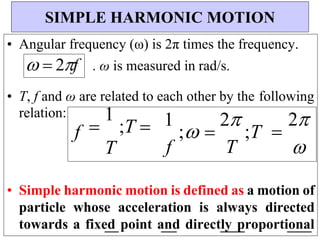 • Angular frequency (ω) is 2π times the frequency.
  2f . ω is measured in rad/s.
• T, f and ω are related to each other by the following
relation:
f 
1
;T 
T
1
; 
2
;T
f T

2


• Simple harmonic motion is defined as a motion of
particle whose acceleration is always directed
towards a fixed point and directly proportional
SIMPLE HARMONIC MOTION
 