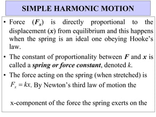 • Force (Fx) is directly proportional to the
displacement (x) from equilibrium and this happens
when the spring is an ideal one obeying Hooke’s
law.
• The constant of proportionality between F and x is
called a spring or force constant, denoted k.
• The force acting on the spring (when stretched) is
Fx kx. By Newton’s third law of motion the
x-component of the force the spring exerts on the
SIMPLE HARMONIC MOTION
 