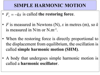 • Fx  kx is called the restoring force.
• F is measured in Newtons (N), x in metres (m), so k
is measured in N/m or N.m-1.
• When the restoring force is directly proportional to
the displacement from equilibrium, the oscillation is
called simple harmonic motion (SHM).
• A body that undergoes simple harmonic motion is
called a harmonic oscillator.
SIMPLE HARMONIC MOTION
 