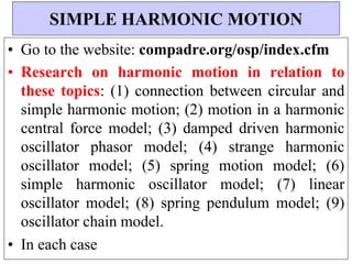 • Go to the website: compadre.org/osp/index.cfm
• Research on harmonic motion in relation to
these topics: (1) connection between circular and
simple harmonic motion; (2) motion in a harmonic
central force model; (3) damped driven harmonic
oscillator phasor model; (4) strange harmonic
oscillator model; (5) spring motion model; (6)
simple harmonic oscillator model; (7) linear
oscillator model; (8) spring pendulum model; (9)
oscillator chain model.
• In each case
SIMPLE HARMONIC MOTION
 