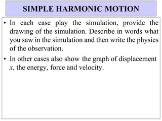• In each case play the simulation, provide the
drawing of the simulation. Describe in words what
you saw in the simulation and then write the physics
of the observation.
• In other cases also show the graph of displacement
x, the energy, force and velocity.
SIMPLE HARMONIC MOTION
 