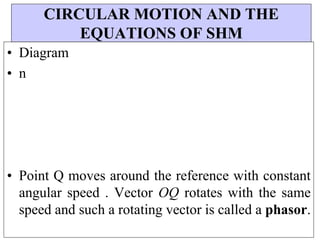 CIRCULAR MOTION AND THE
EQUATIONS OF SHM
• Diagram
• n
• Point Q moves around the reference with constant
angular speed . Vector OQ rotates with the same
speed and such a rotating vector is called a phasor.
 