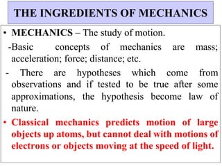 • MECHANICS – The study of motion.
-Basic concepts of mechanics are mass;
acceleration; force; distance; etc.
- There are hypotheses which come from
observations and if tested to be true after some
approximations, the hypothesis become law of
nature.
• Classical mechanics predicts motion of large
objects up atoms, but cannot deal with motions of
electrons or objects moving at the speed of light.
THE INGREDIENTS OF MECHANICS
 