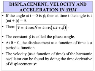 DISPLACEMENT, VELOCITY AND
ACCELERATION IN SHM
• If the angle at t = 0 is , then at time t the angle is t
(t + ) = θ.
• Then: x  AcosAcost  .
• The constant  is called the phase angle.
• At θ = 0, the displacement as a function of time is a
periodic function.
• The velocity (as a function of time) of the harmonic
oscillator can be found by doing the time derivative
of displacement x:
 