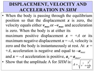 DISPLACEMENT, VELOCITY AND
ACCELERATION IN SHM
• When the body is passing through the equilibrium
position so that the displacement x is zero, the
velocity equals either vmax or –vmax and acceleration
is zero. When the body is at either its
maximum positive displacement x = +A or its
maximum negative displacement x = –A, velocity is
zero and the body is instantaneously at rest. At x =
+A, acceleration is negative and equal to –amax
and x = –A acceleration is positive, ax = amax.
• Show that the amplitude A for SHM is: v2
2
2
x x
A 
 