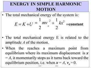 ENERGY IN SIMPLE HARMONIC
MOTION
• The total mechanical energy of the system is:
E  K U 
1
mv
2
2
x

1
kx2

2
constant
• The total mechanical energy E is related to the
amplitude A of the motion.
• When the reaches a maximum point from
equilibrium where its maximum displacement is x
= A, it momentarily stops as it turns back toward the
equilibrium position, i.e. when x = A, vx = 0.
 