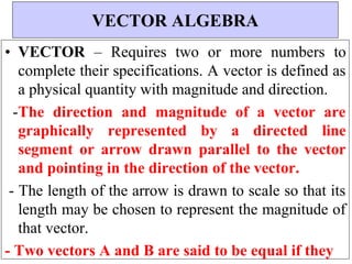 • VECTOR – Requires two or more numbers to
complete their specifications. A vector is defined as
a physical quantity with magnitude and direction.
-The direction and magnitude of a vector are
graphically represented by a directed line
segment or arrow drawn parallel to the vector
and pointing in the direction of the vector.
- The length of the arrow is drawn to scale so that its
length may be chosen to represent the magnitude of
that vector.
- Two vectors A and B are said to be equal if they
VECTOR ALGEBRA
 