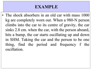 EXAMPLE
• The shock absorbers in an old car with mass 1000
kg are completely worn out. When a 980-N person
climbs into the car to its centre of gravity, the car
sinks 2.8 cm. when the car, with the person aboard,
hits a bump, the car starts oscillating up and down
in SHM. Taking the car and the person to be one
thing, find the period and frequency f the
oscillation.
 