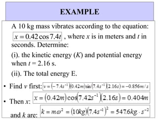 x  0.42cos7.4t
EXAMPLE
A 10 kg mass vibrates according to the equation:
, where x is in meters and t in
seconds. Determine:
(i). the kinetic energy (K) and potential energy
when t = 2.16 s.
(ii). The total energy E.
• Find v first:
• Then x:
and k are:
 