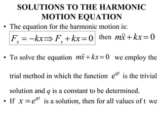 SOLUTIONS TO THE HARMONIC
MOTION EQUATION
• The equation for the harmonic motion is:
then m
x
 kx 0
• To solve the equation m
x
 kx 0 we employ the
trial method in which the function eqt
is the trivial
solution and q is a constant to be determined.
• If x eqt
is a solution, then for all values of t we
Fx  kx Fx  kx  0
 