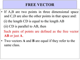 • If A,B are two points in three dimensional space
and C,D are also the other points in that space and:
(i) the length CD is equal to the length AB
(ii) CD is parallel to AB, then
Such pairs of points are defined as the free vector
AB or just A.
• Two vectors A and B are equal if they refer to the
same class.
FREE VECTOR
 