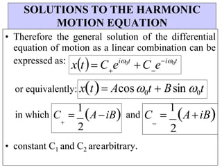 SOLUTIONS TO THE HARMONIC
MOTION EQUATION
• Therefore the general solution of the differential
equation of motion as a linear combination can be
expressed as: xt C ei0t
C ei0t
 
or equivalently: xt Acos0t  Bsin 0t
in which C 
1
AiB and

2
C 
1
AiB

2
• constant C1 and C2 arearbitrary.
 
