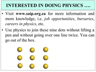 • Visit www.saip.org.za for more information and
more knowledge, i.e. job opportunities, bursaries,
careers in physics, etc.
• Use physics to join these nine dots without lifting a
pen and without going over one line twice. You can
go out of the box.
INTERESTED IN DOING PHYSICS ….
 