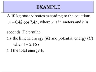 EXAMPLE
A 10 kg mass vibrates according to the equation:
x 0.42 cos7.4t , where x is in meters and t in
seconds. Determine:
(i) the kinetic energy (K) and potential energy (U)
when t = 2.16 s.
(ii) the total energy E.
 