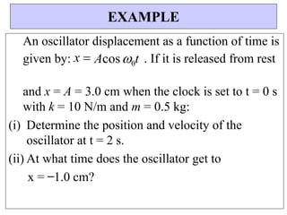 An oscillator displacement as a function of time is
given by: x Acos0t . If it is released from rest
and x = A = 3.0 cm when the clock is set to t = 0 s
with k = 10 N/m and m = 0.5 kg:
(i) Determine the position and velocity of the
oscillator at t = 2 s.
(ii) At what time does the oscillator get to
x = ̶ 1.0 cm?
EXAMPLE
 