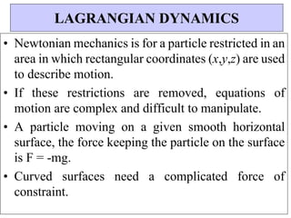 • Newtonian mechanics is for a particle restricted in an
area in which rectangular coordinates (x,y,z) are used
to describe motion.
• If these restrictions are removed, equations of
motion are complex and difficult to manipulate.
• A particle moving on a given smooth horizontal
surface, the force keeping the particle on the surface
is F = -mg.
• Curved surfaces need a complicated force of
constraint.
LAGRANGIAN DYNAMICS
 