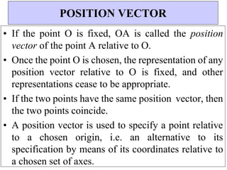 • If the point O is fixed, OA is called the position
vector of the point A relative to O.
• Once the point O is chosen, the representation of any
position vector relative to O is fixed, and other
representations cease to be appropriate.
• If the two points have the same position vector, then
the two points coincide.
• A position vector is used to specify a point relative
to a chosen origin, i.e. an alternative to its
specification by means of its coordinates relative to
a chosen set of axes.
POSITION VECTOR
 