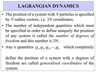 • The position of a system with N particles is specified
by N radius vectors, i.e. 3N coordinates.
• The number of independent quantities which must
be specified in order to define uniquely the position
of any system is called the number of degrees of
freedom and this number is 3N.
• Any n quantities q1,q2,q3,,qn which completely
define the position of a system with n degrees of
freedom are called generalised coordinates of the
system.
LAGRANGIAN DYNAMICS
 