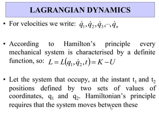 • For velocities we write: q
1,q
2 ,q
3,,q
n
• According to Hamilton’s principle every
mechanical system is characterised by a definite
function, so: L  Lq1,q
2,t K U
• Let the system that occupy, at the instant t1 and t2
positions defined by two sets of values of
coordinates, q1 and q2. Hamiltonian’s principle
requires that the system moves between these
t2
LAGRANGIAN DYNAMICS
 