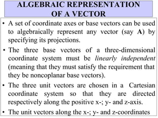 • A set of coordinate axes or base vectors can be used
to algebraically represent any vector (say A) by
specifying its projections.
• The three base vectors of a three-dimensional
coordinate system must be linearly independent
(meaning that they must satisfy the requirement that
they be noncoplanar base vectors).
• The three unit vectors are chosen in a Cartesian
coordinate system so that they are directed
respectively along the positive x-; y- and z-axis.
• The unit vectors along the x-; y- and z-coordinates
ALGEBRAIC REPRESENTATION
OF A VECTOR
 