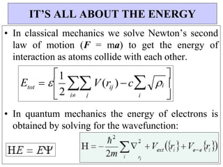 i 

ij

2


• In classical mechanics we solve Newton’s second
law of motion (F = ma) to get the energy of
interaction as atoms collide with each other.
• In quantum mechanics the energy of electrons is
obtained by solving for the wavefunction:
IT’S ALL ABOUT THE ENERGY
E  
1
V(r ) c 

i j

i
tot
 