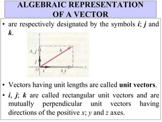 • are respectively designated by the symbols i; j and
k.
• Vectors having unit lengths are called unit vectors.
• i, j; k are called rectangular unit vectors and are
mutually perpendicular unit vectors having
directions of the positive x; y and z axes.
ALGEBRAIC REPRESENTATION
OF A VECTOR
 