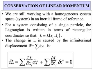i
x
i
i
i
i
x
i
• We are still working with a homogeneous system
space (system) in an inertial frame of reference.
• For a system consisting of a single particle, the
Lagrangian is written in terms of rectangular
coordinates so that: L  Lxi , x
i  .
• The change in L is caused by the infinitesimal
displacement r xiei
i
is:
CONSERVATION OF LINEAR MOMENTUM
L  
L
x  
L
x  0
 