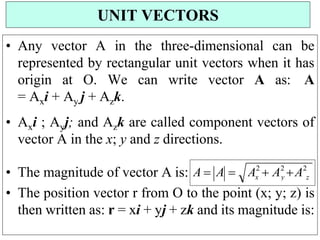 • Any vector A in the three-dimensional can be
represented by rectangular unit vectors when it has
origin at O. We can write vector A as: A
= Axi + Ay j + Azk.
• Axi ; Ayj; and Azk are called component vectors of
vector A in the x; y and z directions.
• The magnitude of vector A is:
• The position vector r from O to the point (x; y; z) is
then written as: r = xi + yj + zk and its magnitude is:
UNIT VECTORS
z
y
x
A2
 A2
A2
A  A 
 