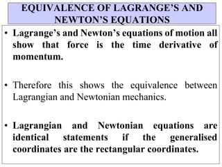 • Lagrange’s and Newton’s equations of motion all
show that force is the time derivative of
momentum.
• Therefore this shows the equivalence between
Lagrangian and Newtonian mechanics.
• Lagrangian and Newtonian equations are
identical statements if the generalised
coordinates are the rectangular coordinates.
EQUIVALENCE OF LAGRANGE’S AND
NEWTON’S EQUATIONS
 