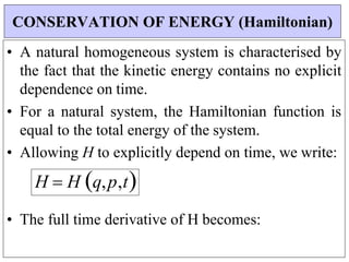 • A natural homogeneous system is characterised by
the fact that the kinetic energy contains no explicit
dependence on time.
• For a natural system, the Hamiltonian function is
equal to the total energy of the system.
• Allowing H to explicitly depend on time, we write:
H  H q,p,t


• The full time derivative of H becomes:
CONSERVATION OF ENERGY (Hamiltonian)
 