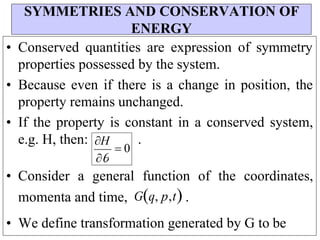 H
 0
• Conserved quantities are expression of symmetry
properties possessed by the system.
• Because even if there is a change in position, the
property remains unchanged.
• If the property is constant in a conserved system,
e.g. H, then: .
• Consider a general function of the coordinates,
momenta and time, Gq, p,t .
• We define transformation generated by G to be
SYMMETRIES AND CONSERVATION OF
ENERGY

 